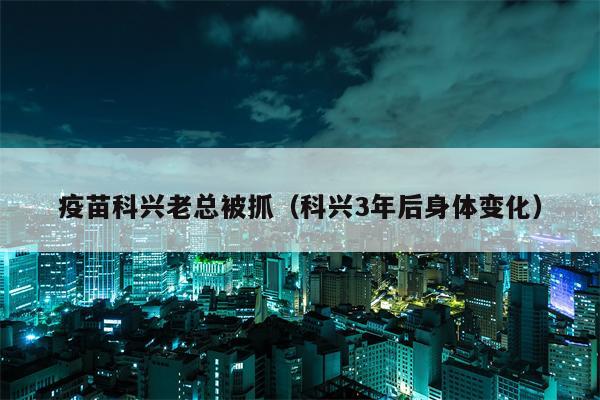 疫苗科兴老总被抓（科兴3年后身体变化）