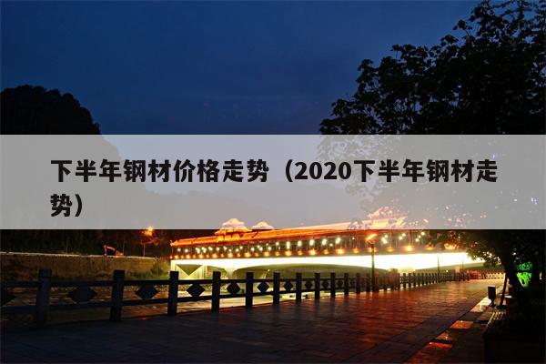 下半年钢材价格走势（2020下半年钢材走势）