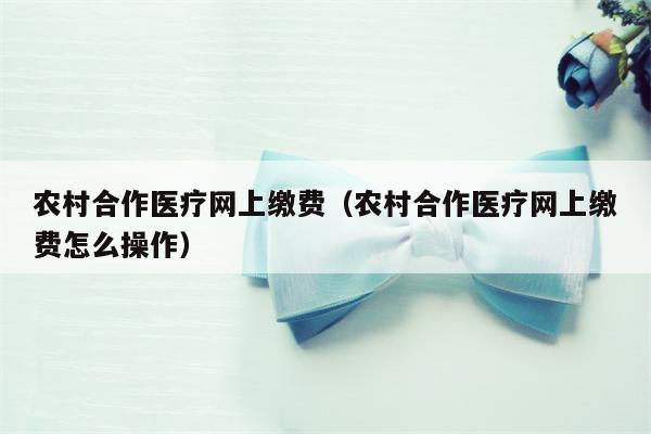 农村合作医疗网上缴费（农村合作医疗网上缴费怎么操作）