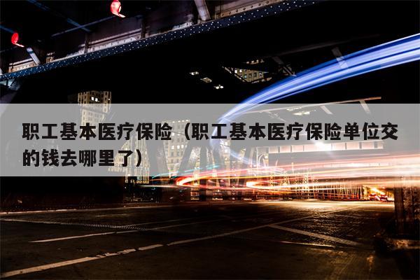 职工基本医疗保险（职工基本医疗保险单位交的钱去哪里了）