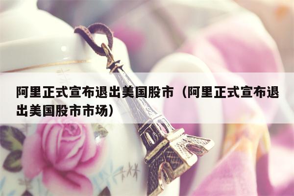 阿里正式宣布退出美国股市（阿里正式宣布退出美国股市市场）