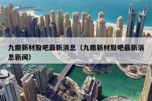 九鼎新材股吧最新消息（九鼎新材股吧最新消息新闻）