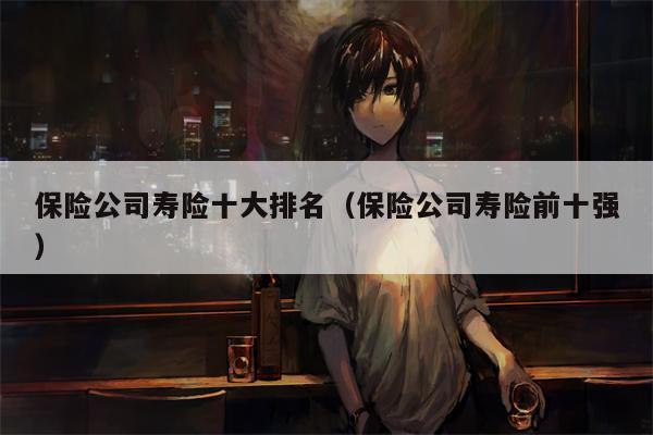 保险公司寿险十大排名（保险公司寿险前十强）