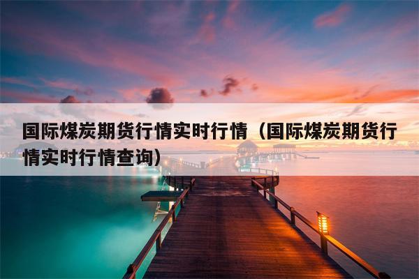 国际煤炭期货行情实时行情（国际煤炭期货行情实时行情查询）