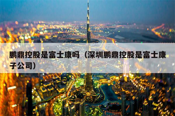 鹏鼎控股是富士康吗（深圳鹏鼎控股是富士康子公司）