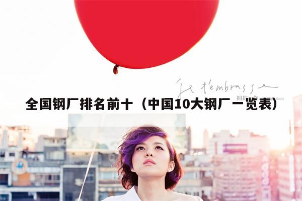 全国钢厂排名前十（中国10大钢厂一览表）
