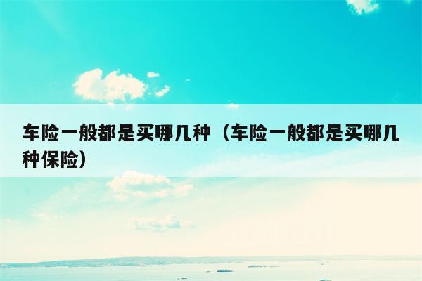 车险一般都是买哪几种（车险一般都是买哪几种保险）