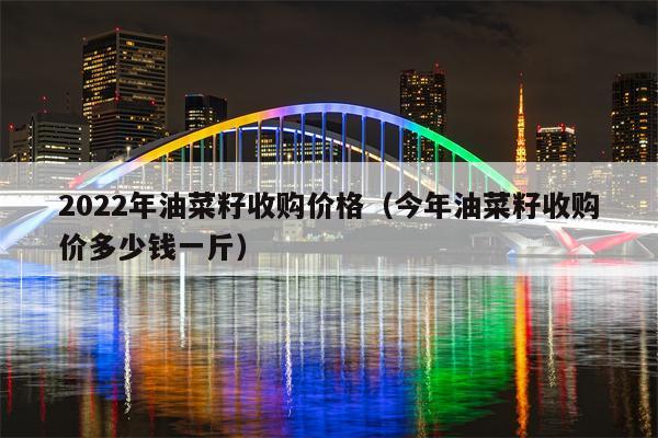 2022年油菜籽收购价格（今年油菜籽收购价多少钱一斤）