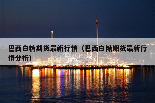 巴西白糖期货最新行情（巴西白糖期货最新行情分析）