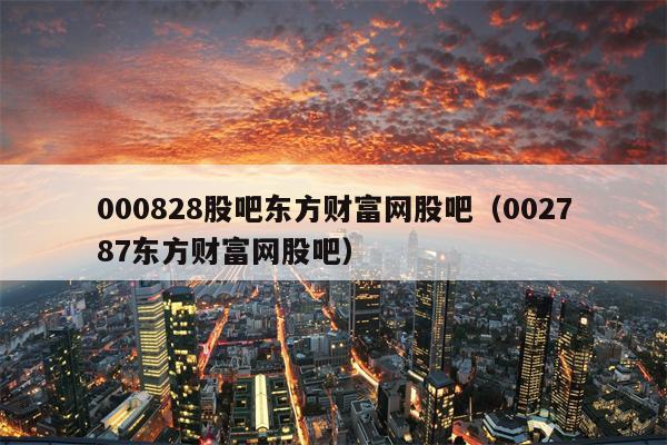 000828股吧东方财富网股吧（002787东方财富网股吧）