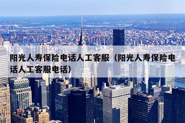阳光人寿保险电话人工客服（阳光人寿保险电话人工客服电话）