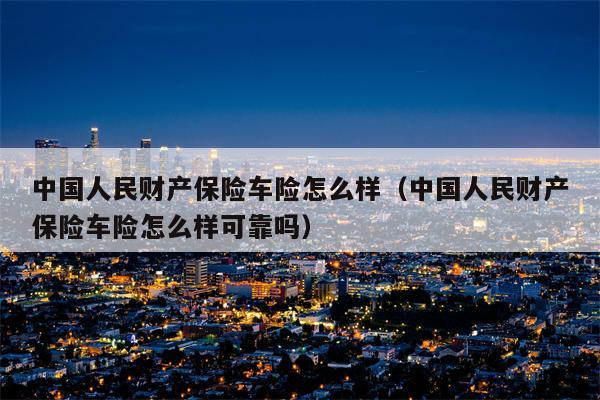 中国人民财产保险车险怎么样（中国人民财产保险车险怎么样可靠吗）