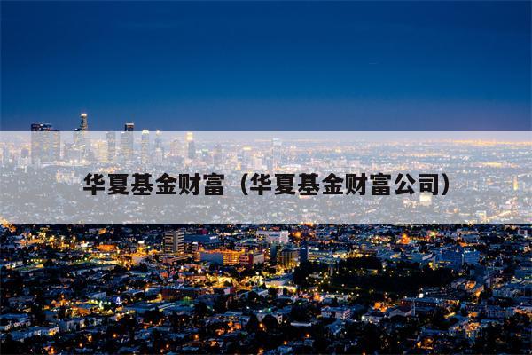 华夏基金财富（华夏基金财富公司）