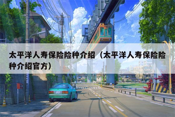 太平洋人寿保险险种介绍（太平洋人寿保险险种介绍官方）