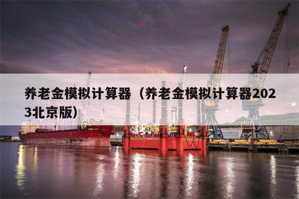 养老金模拟计算器（养老金模拟计算器2023北京版）