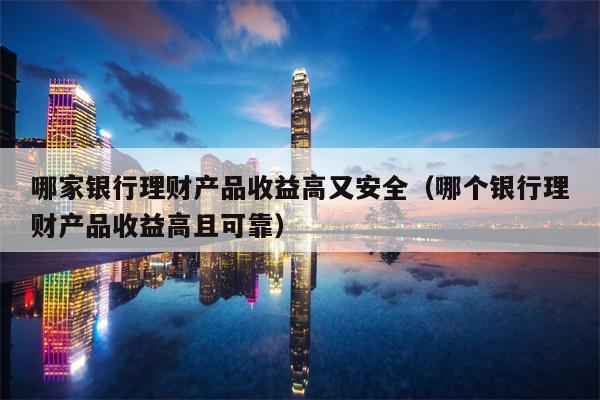 哪家银行理财产品收益高又安全（哪个银行理财产品收益高且可靠）