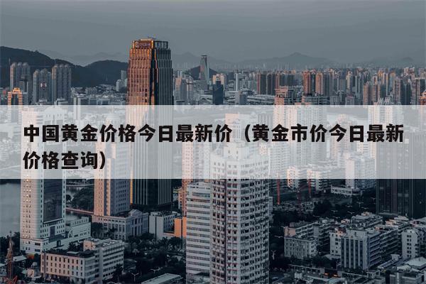 中国黄金价格今日最新价（黄金市价今日最新价格查询）