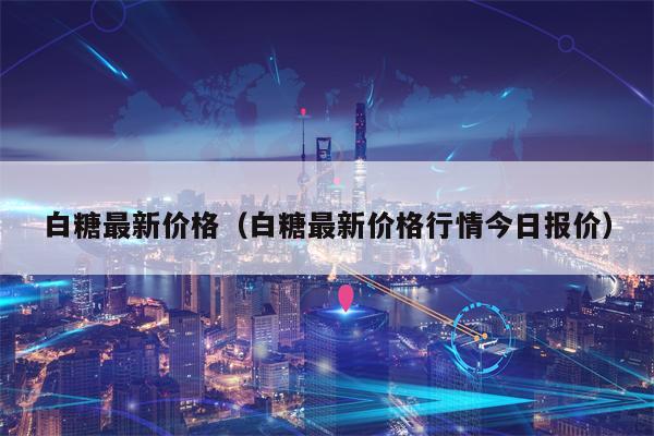 白糖最新价格（白糖最新价格行情今日报价）