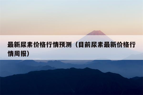 最新尿素价格行情预测（目前尿素最新价格行情周报）