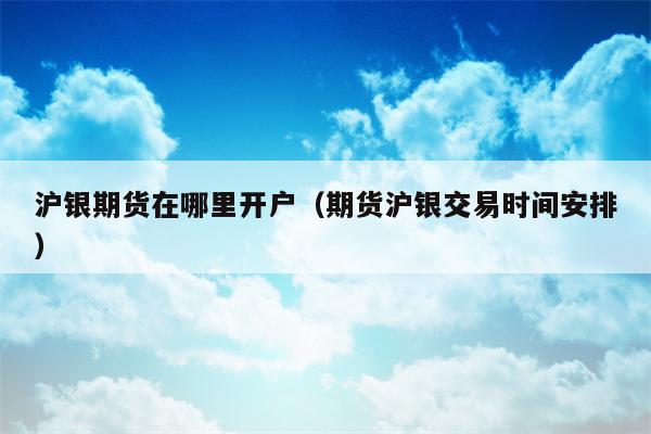 沪银期货在哪里开户（期货沪银交易时间安排）