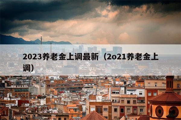 2023养老金上调最新（2o21养老金上调）