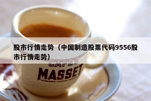 股市行情走势（中国制造股票代码9556股市行情走势）