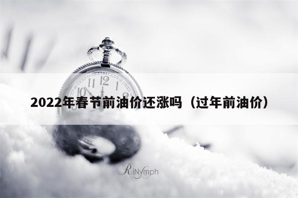 2022年春节前油价还涨吗（过年前油价）