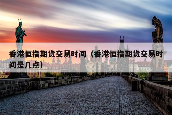 香港恒指期货交易时间（香港恒指期货交易时间是几点）