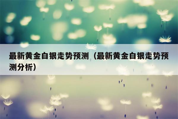 最新黄金白银走势预测（最新黄金白银走势预测分析）