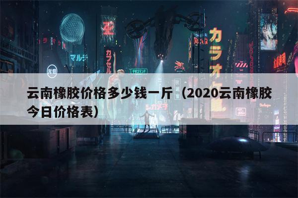 云南橡胶价格多少钱一斤（2020云南橡胶今日价格表）