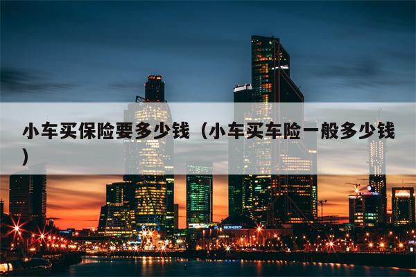 小车买保险要多少钱（小车买车险一般多少钱）