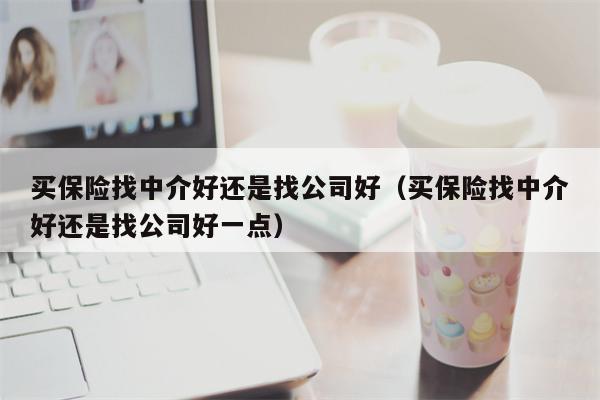 买保险找中介好还是找公司好（买保险找中介好还是找公司好一点）