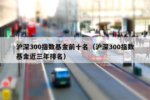 沪深300指数基金前十名（沪深300指数基金近三年排名）