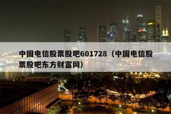 中国电信股票股吧601728（中国电信股票股吧东方财富网）