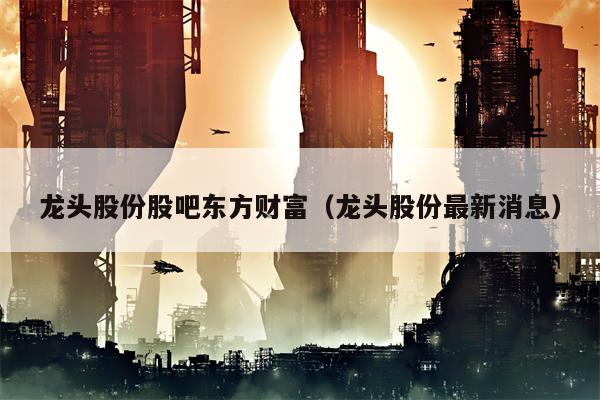 龙头股份股吧东方财富（龙头股份最新消息）