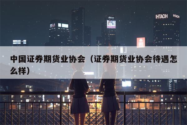 中国证券期货业协会（证券期货业协会待遇怎么样）