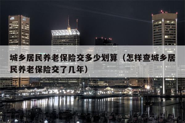 城乡居民养老保险交多少划算（怎样查城乡居民养老保险交了几年）