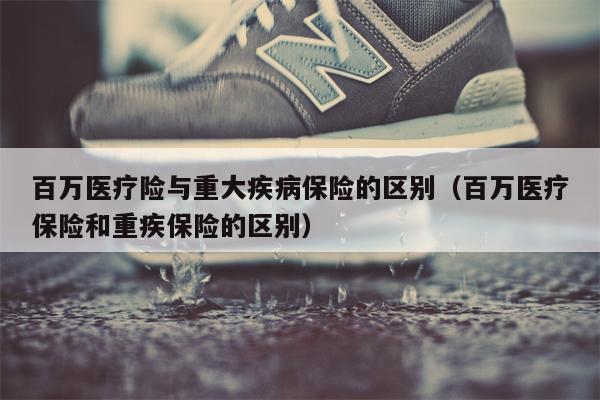 百万医疗险与重大疾病保险的区别（百万医疗保险和重疾保险的区别）