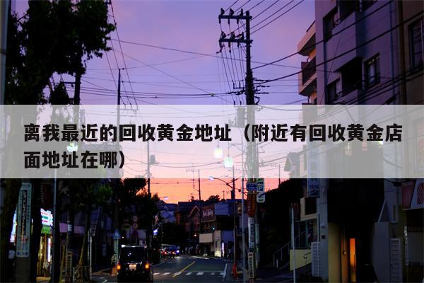 离我最近的回收黄金地址（附近有回收黄金店面地址在哪）