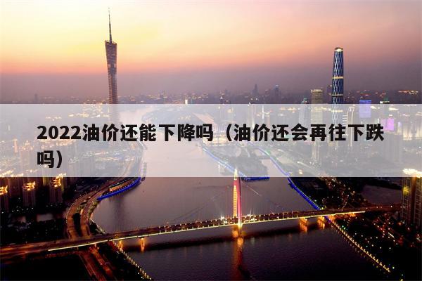 2022油价还能下降吗（油价还会再往下跌吗）