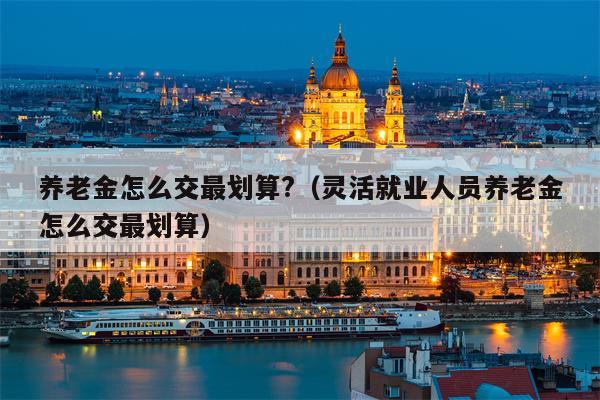 养老金怎么交最划算?（灵活就业人员养老金怎么交最划算）