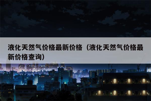 液化天然气价格最新价格（液化天然气价格最新价格查询）