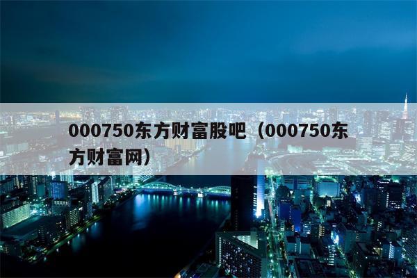 000750东方财富股吧（000750东方财富网）