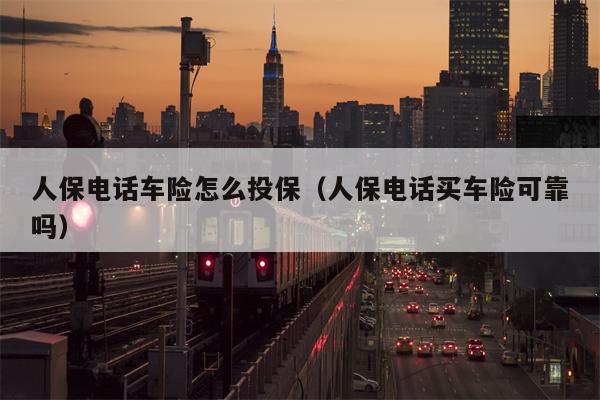 人保电话车险怎么投保（人保电话买车险可靠吗）