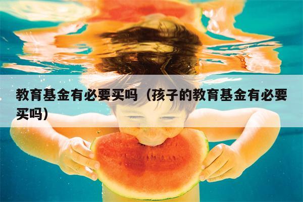 教育基金有必要买吗（孩子的教育基金有必要买吗）