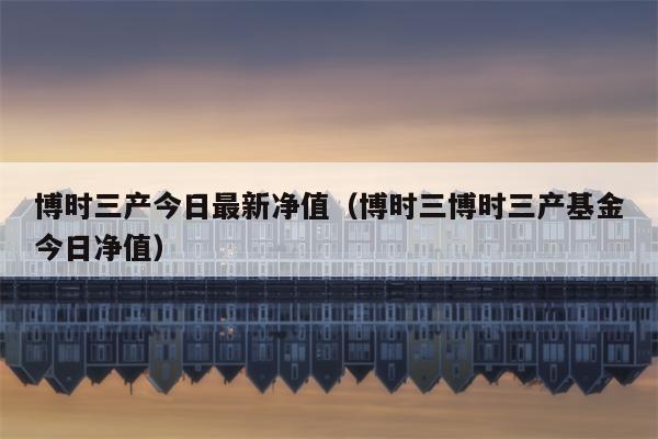 博时三产今日最新净值（博时三博时三产基金今日净值）