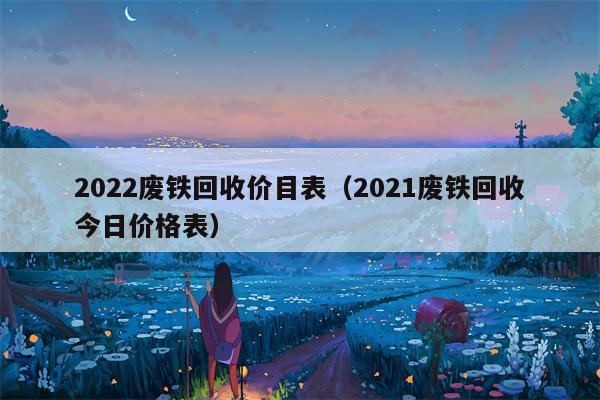 2022废铁回收价目表（2021废铁回收今日价格表）