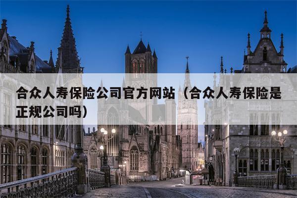 合众人寿保险公司官方网站（合众人寿保险是正规公司吗）