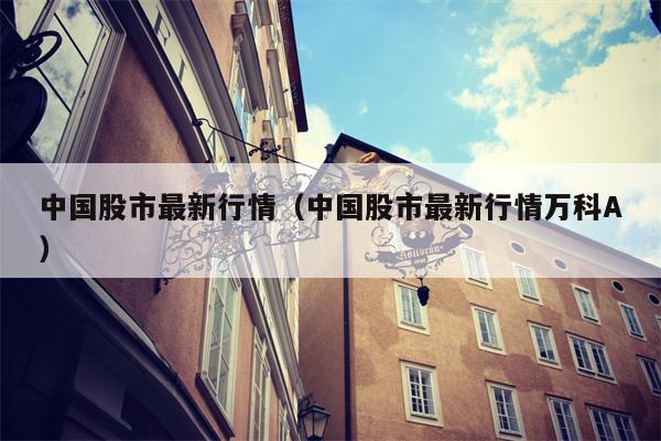 中国股市最新行情（中国股市最新行情万科A）
