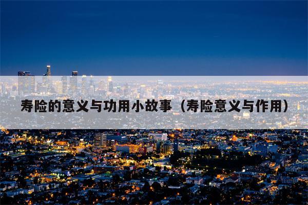 寿险的意义与功用小故事（寿险意义与作用）
